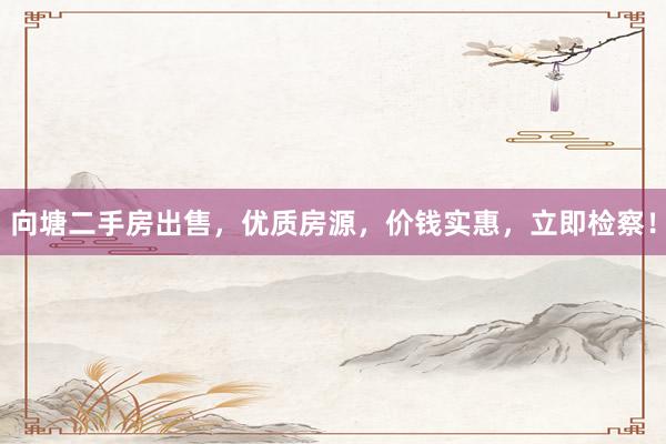 向塘二手房出售，优质房源，价钱实惠，立即检察！